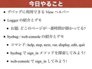 • デバッグに利用できる View ヘルパー
• Logger の紹介とデモ
• お題: どこのページが一番時間が掛かってる?
• byebug / web-console の紹介とデモ
• コマンド: help, step, next, var, display, edit, quit
• byebug で sign_in メソッドを探索してみよう!
• web-console で sign_in してみよう!
今回やること
 