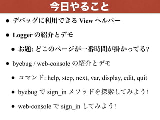 • デバッグに利用できる View ヘルパー
• Logger の紹介とデモ
• お題: どこのページが一番時間が掛かってる?
• byebug / web-console の紹介とデモ
• コマンド: help, step, next, var, display, edit, quit
• byebug で sign_in メソッドを探索してみよう!
• web-console で sign_in してみよう!
今回やること
 