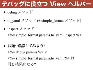 • debug メソッド
• to_yaml メソッド (+ simple_format メソッド)
• inspect メソッド 
<%= simple_format params.to_yaml.inspect %> 
• お題: 確認してみよう! 
<%= debug params %> と 
<%= simple_format params.to_yaml %> は 
同じ結果になる?
デバッグに役立つ View ヘルパー
 