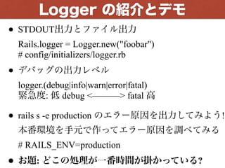 • STDOUT出力とファイル出力 
Rails.logger = Logger.new("foobar") 
# config/initializers/logger.rb
• デバッグの出力レベル 
logger.(debug|info|warn|error|fatal) 
緊急度: 低 debug <———> fatal 高
• rails s -e production のエラー原因を出力してみよう! 
本番環境を手元で作ってエラー原因を調べてみる 
# RAILS_ENV=production
• お題: どこの処理が一番時間が掛かっている?
Logger の紹介とデモ
 
