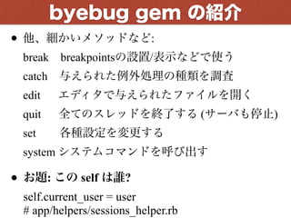 • 他、細かいメソッドなど: 
break breakpointsの設置/表示などで使う 
catch 与えられた例外処理の種類を調査 
edit  エディタで与えられたファイルを開く 
quit  全てのスレッドを終了する (サーバも停止) 
set  各種設定を変更する 
system システムコマンドを呼び出す
• お題: この self は誰? 
self.current_user = user 
# app/helpers/sessions_helper.rb
byebug gem の紹介
 