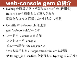 • byebug の簡易ブラウザ版みたいなもの (併用化) 
Rails 4.2 から標準として導入された 
変数をちょっと確認したい時とかに便利
• Gemfile に web-console を追加 
gem 'web-console', '~> 2.0'
• コード内に console を追加 
コントローラ: console 
ビューの場合: <% console %> 
いつも表示したい: application.html.erb に設置 
デモ: sign_in User.first を実行して byebug に入ろう!
web-console gem の紹介
 