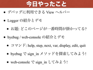 今回やったこと
• デバッグに利用できる View ヘルパー
• Logger の紹介とデモ
• お題: どこのページが一番時間が掛かってる?
• byebug / web-console の紹介とデモ
• コマンド: help, step, next, var, display, edit, quit
• byebug で sign_in メソッドを探索してみよう!
• web-console で sign_in してみよう!
 