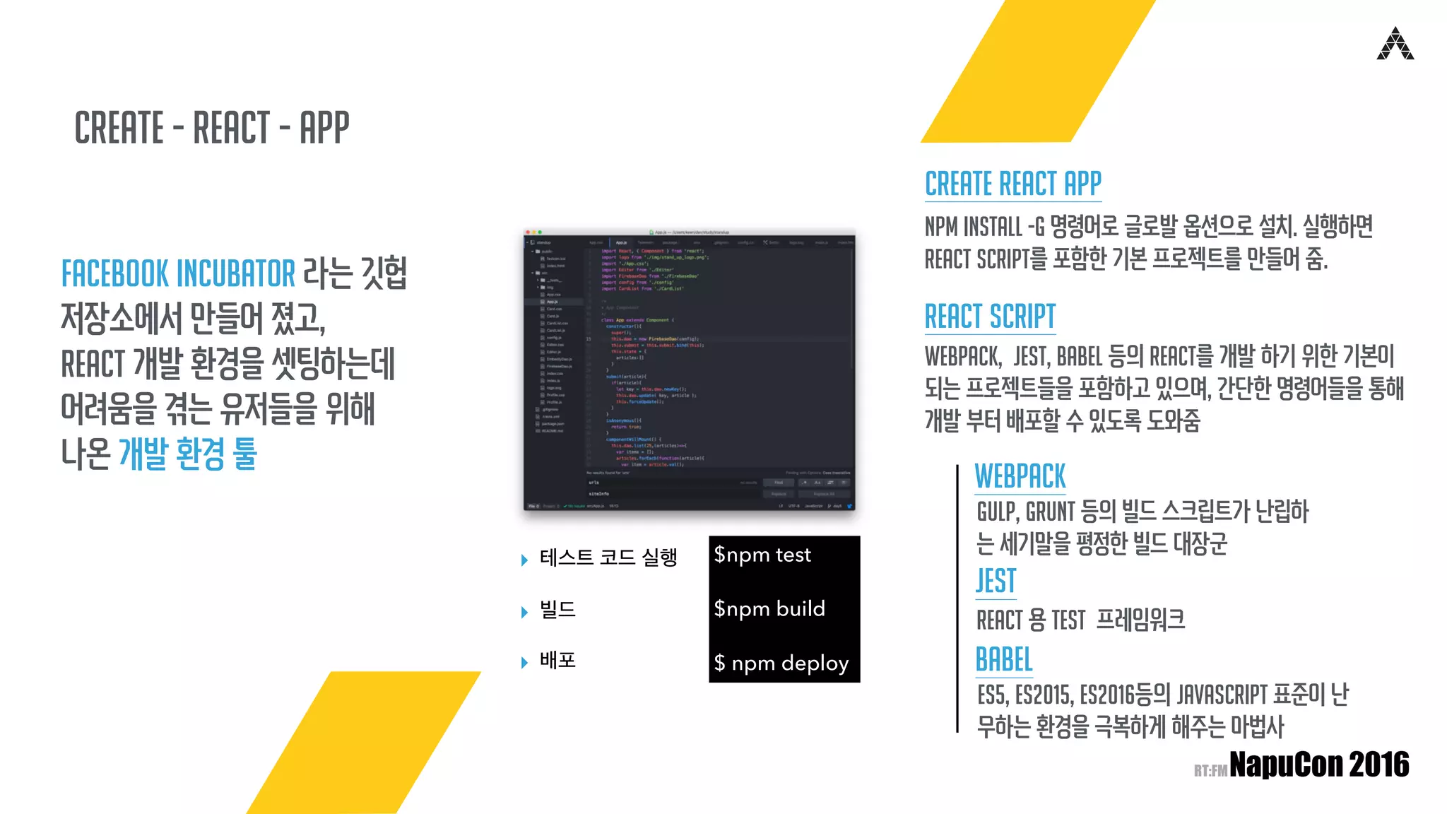 create - React - app
Facebook Incubator 라는 깃헙
저장소에서 만들어 졌고,
React 개발 환경을 셋팅하는데
어려움을 겪는 유저들을 위해
나온 개발 환경 툴
$npm test
$npm build
$ npm deploy
▸ 테스트 코드 실행
▸ 빌드
▸ 배포
React Script
Create React App
npm install -g 명령어로 글로발 옵션으로 설치. 실행하면
React Script를 포함한 기본 프로젝트를 만들어 줌.
Webpack, Jest, Babel 등의 React를 개발 하기 위한 기본이
되는 프로젝트들을 포함하고 있으며, 간단한 명령어들을 통해
개발 부터 배포할 수 있도록 도와줌
Webpack
Gulp, Grunt 등의 빌드 스크립트가 난립하
는 세기말을 평정한 빌드 대장군
Jest
React 용 Test 프레임워크
Babel
ES5, ES2015, ES2016등의 JavaScript 표준이 난
무하는 환경을 극복하게 해주는 마법사
 