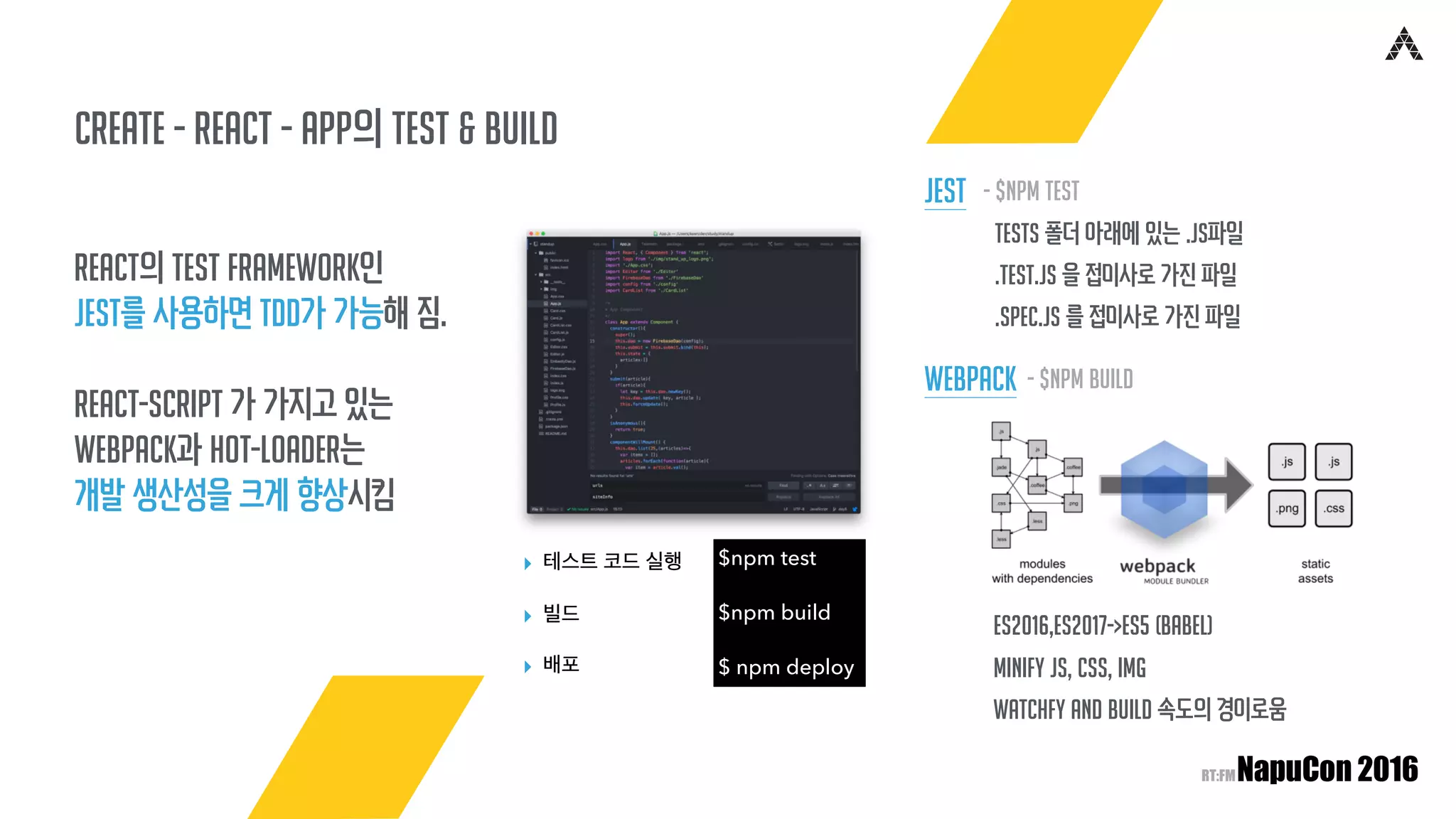 create - React - app의 TEST & Build
React의 Test Framework인
Jest를 사용하면 TDD가 가능해 짐.
React-Script 가 가지고 있는
Webpack과 hot-loader는
개발 생산성을 크게 향상시킴
$npm test
$npm build
$ npm deploy
▸ 테스트 코드 실행
▸ 빌드
▸ 배포
tests 폴더 아래에 있는 .js파일
.test.js 을 접미사로 가진 파일
.spec.js 를 접미사로 가진 파일
- $npm test
ES2016,ES2017->ES5 (Babel)
minify JS, CSS, img
watchfy and build 속도의 경이로움
Jest
- $npm buildWebpack
 