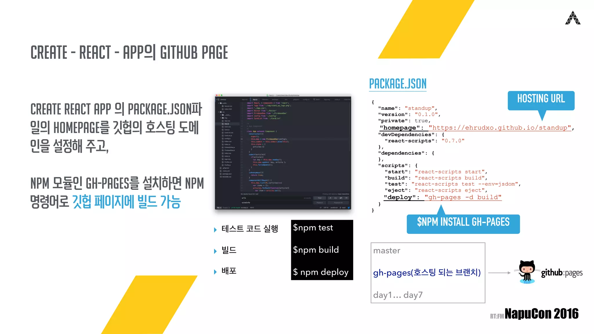 create - React - app의 Github page
Create React App 의 package.json파
일의 homepage를 깃헙의 호스팅 도메
인을 설정해 주고,
npm 모듈인 gh-pages를 설치하면 npm
명령어로 깃헙 페이지에 빌드 가능
$npm test
$npm build
$ npm deploy
▸ 테스트 코드 실행
▸ 빌드
▸ 배포
Package.json
{
"name": "standup",
"version": "0.1.0",
"private": true,
"homepage": "https://ehrudxo.github.io/standup",
"devDependencies": {
"react-scripts": "0.7.0"
},
"dependencies": {
},
"scripts": {
"start": "react-scripts start",
"build": "react-scripts build",
"test": "react-scripts test --env=jsdom",
"eject": "react-scripts eject",
"deploy": "gh-pages -d build"
}
}
$NPM INSTALL GH-PAGES
master
gh-pages(호스팅 되는 브랜치)
day1… day7
HOSTING URL
 