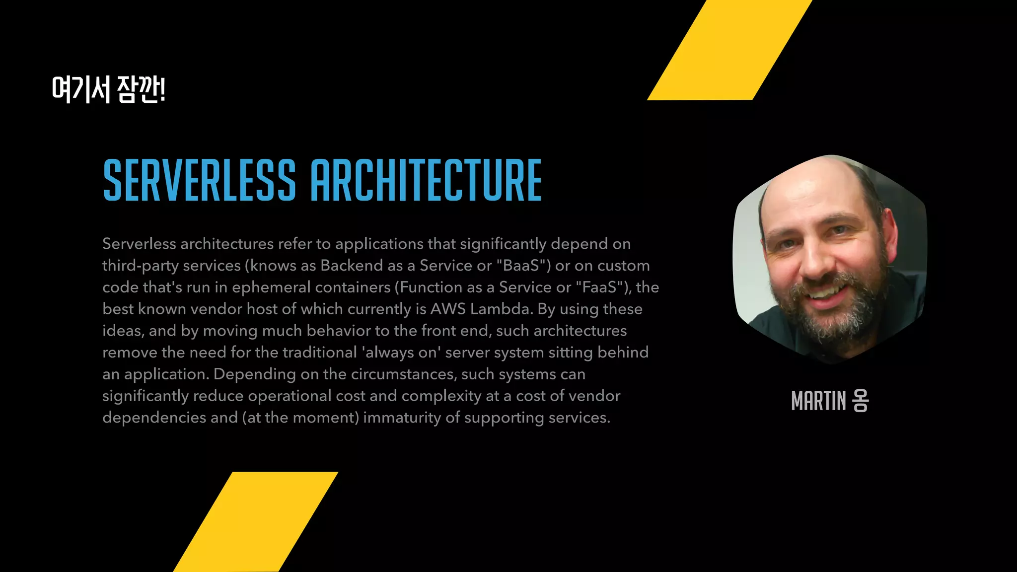 Martin 옹
여기서 잠깐!
serverless architecture
Serverless architectures refer to applications that signiﬁcantly depend on
third-party services (knows as Backend as a Service or "BaaS") or on custom
code that's run in ephemeral containers (Function as a Service or "FaaS"), the
best known vendor host of which currently is AWS Lambda. By using these
ideas, and by moving much behavior to the front end, such architectures
remove the need for the traditional 'always on' server system sitting behind
an application. Depending on the circumstances, such systems can
signiﬁcantly reduce operational cost and complexity at a cost of vendor
dependencies and (at the moment) immaturity of supporting services.
 