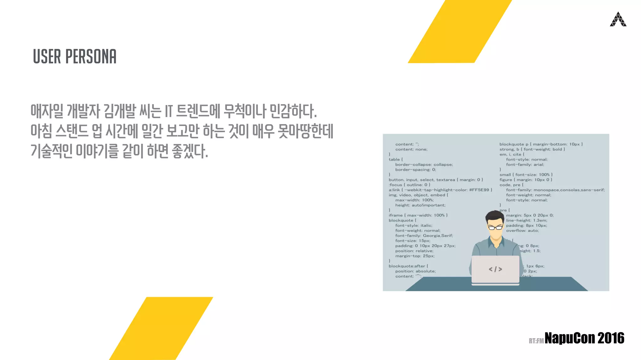 user persona
애자일 개발자 김개발 씨는 IT 트렌드에 무척이나 민감하다.
아침 스탠드 업 시간에 일간 보고만 하는 것이 매우 못마땅한데
기술적인 이야기를 같이 하면 좋겠다.
 