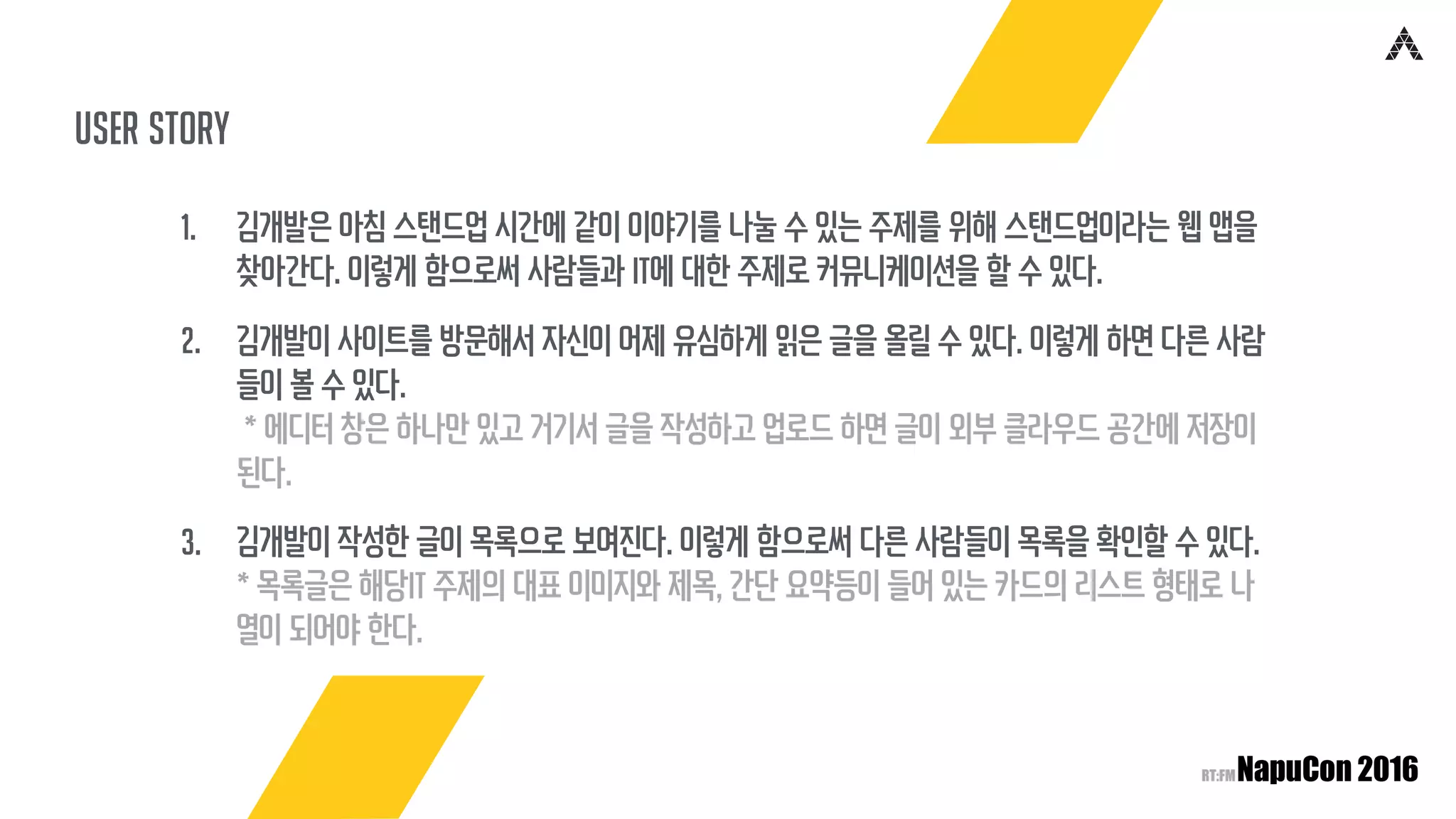 user story
1. 김개발은 아침 스탠드업 시간에 같이 이야기를 나눌 수 있는 주제를 위해 스탠드업이라는 웹 앱을
찾아간다. 이렇게 함으로써 사람들과 IT에 대한 주제로 커뮤니케이션을 할 수 있다.
2. 김개발이 사이트를 방문해서 자신이 어제 유심하게 읽은 글을 올릴 수 있다. 이렇게 하면 다른 사람
들이 볼 수 있다. 
* 에디터 창은 하나만 있고 거기서 글을 작성하고 업로드 하면 글이 외부 클라우드 공간에 저장이
된다.
3. 김개발이 작성한 글이 목록으로 보여진다. 이렇게 함으로써 다른 사람들이 목록을 확인할 수 있다. 
* 목록글은 해당IT 주제의 대표 이미지와 제목, 간단 요약등이 들어 있는 카드의 리스트 형태로 나
열이 되어야 한다.
 