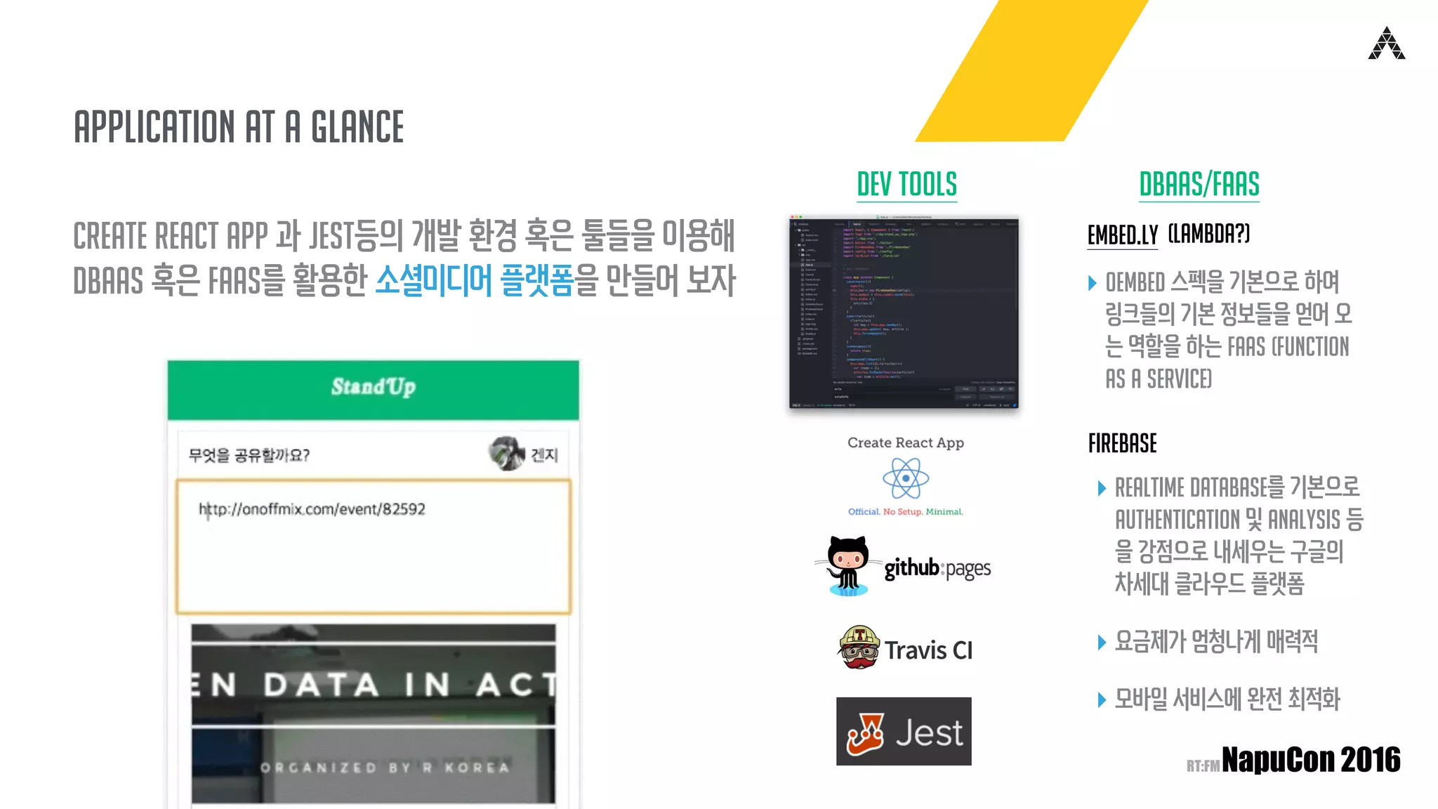 Application at a glance
Create React App 과 Jest등의 개발 환경 혹은 툴들을 이용해
DBAAS 혹은 FAAS를 활용한 소셜미디어 플랫폼을 만들어 보자
Dev Tools DBAAS/FAAS
Embed.ly
Firebase
▸ oEmbed 스펙을 기본으로 하여
링크들의 기본 정보들을 얻어 오
는 역할을 하는 FAAS (Function
As A Service)
▸ Realtime Database를 기본으로
Authentication 및 Analysis 등
을 강점으로 내세우는 구글의
차세대 클라우드 플랫폼
▸ 요금제가 엄청나게 매력적
▸ 모바일 서비스에 완전 최적화
(lambda?)
 