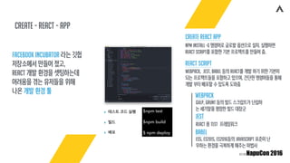create - React - app
Facebook Incubator 라는 깃헙
저장소에서 만들어 졌고,
React 개발 환경을 셋팅하는데
어려움을 겪는 유저들을 위해
나온 개발 환경 툴
$npm test
$npm build
$ npm deploy
▸ 테스트 코드 실행
▸ 빌드
▸ 배포
React Script
Create React App
npm install -g 명령어로 글로발 옵션으로 설치. 실행하면
React Script를 포함한 기본 프로젝트를 만들어 줌.
Webpack, Jest, Babel 등의 React를 개발 하기 위한 기본이
되는 프로젝트들을 포함하고 있으며, 간단한 명령어들을 통해
개발 부터 배포할 수 있도록 도와줌
Webpack
Gulp, Grunt 등의 빌드 스크립트가 난립하
는 세기말을 평정한 빌드 대장군
Jest
React 용 Test 프레임워크
Babel
ES5, ES2015, ES2016등의 JavaScript 표준이 난
무하는 환경을 극복하게 해주는 마법사
 