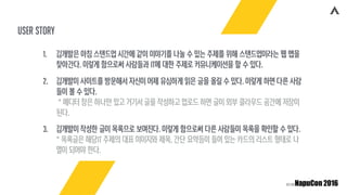 user story
1. 김개발은 아침 스탠드업 시간에 같이 이야기를 나눌 수 있는 주제를 위해 스탠드업이라는 웹 앱을
찾아간다. 이렇게 함으로써 사람들과 IT에 대한 주제로 커뮤니케이션을 할 수 있다.
2. 김개발이 사이트를 방문해서 자신이 어제 유심하게 읽은 글을 올릴 수 있다. 이렇게 하면 다른 사람
들이 볼 수 있다. 
* 에디터 창은 하나만 있고 거기서 글을 작성하고 업로드 하면 글이 외부 클라우드 공간에 저장이
된다.
3. 김개발이 작성한 글이 목록으로 보여진다. 이렇게 함으로써 다른 사람들이 목록을 확인할 수 있다. 
* 목록글은 해당IT 주제의 대표 이미지와 제목, 간단 요약등이 들어 있는 카드의 리스트 형태로 나
열이 되어야 한다.
 