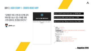 Day 2. user story 1 - create-react-app
$cd standup && create-react-app . //.주의
$npm install create-react-app -g //글로발 옵션
$git branch day1 && git checkout day1 && ls -al
{
"name": "standup",
"version": "0.1.0",
"private": true,
"homepage": "https://ehrudxo.github.io/standup",
"devDependencies": {
"react-scripts": "0.7.0"
},
"dependencies": {
},
"scripts": {
"start": "react-scripts start",
"build": "react-scripts build",
"test": "react-scripts test --env=jsdom",
"eject": "react-scripts eject",
"deploy": "gh-pages -d build"
}
}
“김개발은 아침 스탠드업 시간에 같이
이야기를 나눌 수 있는 주제를 위해
스탠드업이라는 웹 앱을 찾아간다.”
 