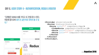 Day 6. user story 4 - authentication, redux & router
“김개발은 google ID를 가지고 로그인을 할 수 있다.
이렇게 함으로써 내가 쓴 글만 따로 모아서 볼 수 있
다.” <Provider store={store}>
<Router history={history}>
<Route path="/" component={App}>
<IndexRoute component={CardList}/>
<Route path="/login" component={Login}/>
<Route path="*" component={NotFound}/>
</Route>
</Router>
</Provider>,
 