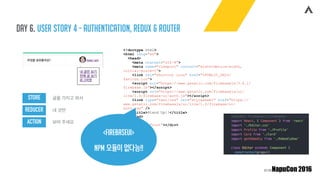 Day 6. user story 4 - authentication, redux & router
STORE
REDUCER
ACTION
글을 가지고 와서
내 것만
보여 주세요
<!doctype html>
<html lang="en">
<head>
<meta charset="utf-8">
<meta name="viewport" content="width=device-width,
initial-scale=1">
<link rel="shortcut icon" href="%PUBLIC_URL%/
favicon.ico">
<script src="https://www.gstatic.com/firebasejs/3.6.1/
firebase.js"></script>
<script src="https://www.gstatic.com/firebasejs/ui/
live/1.0/firebase-ui-auth.js"></script>
<link type="text/css" rel="stylesheet" href="https://
www.gstatic.com/firebasejs/ui/live/1.0/firebase-ui-
auth.css" />
<title>Stand Up!!</title>
</head>
<body>
<div id="root"></div>
</body>
</html><firebaseui>
npm 모듈이 없다능!!
 