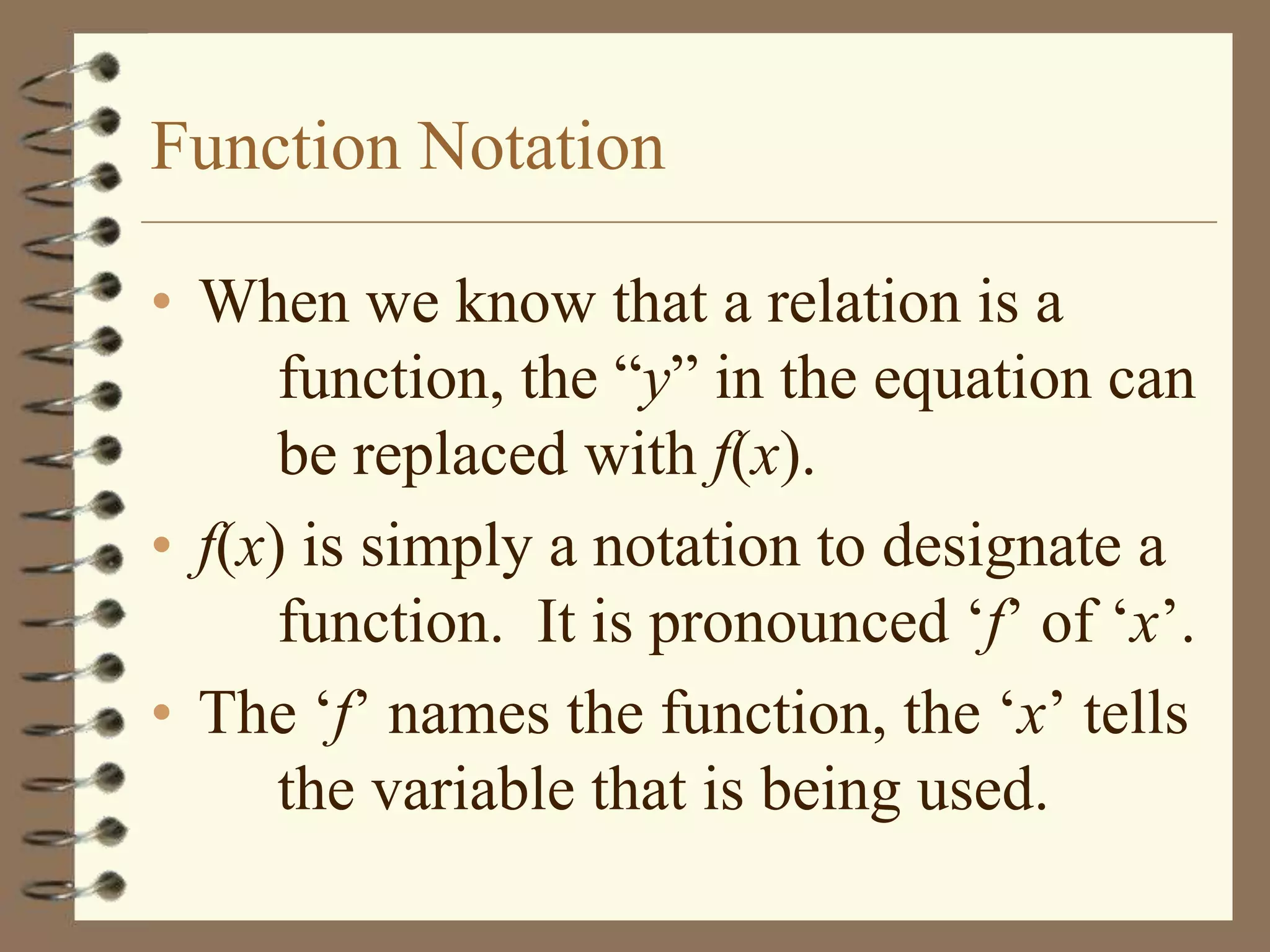 Function Notation

• When we know that a relation is a
      function, the “y” in the equation can
      be replaced with f(x).
• f(x) is simply a notation to designate a
      function. It is pronounced „f‟ of „x‟.
• The „f‟ names the function, the „x‟ tells
      the variable that is being used.
 