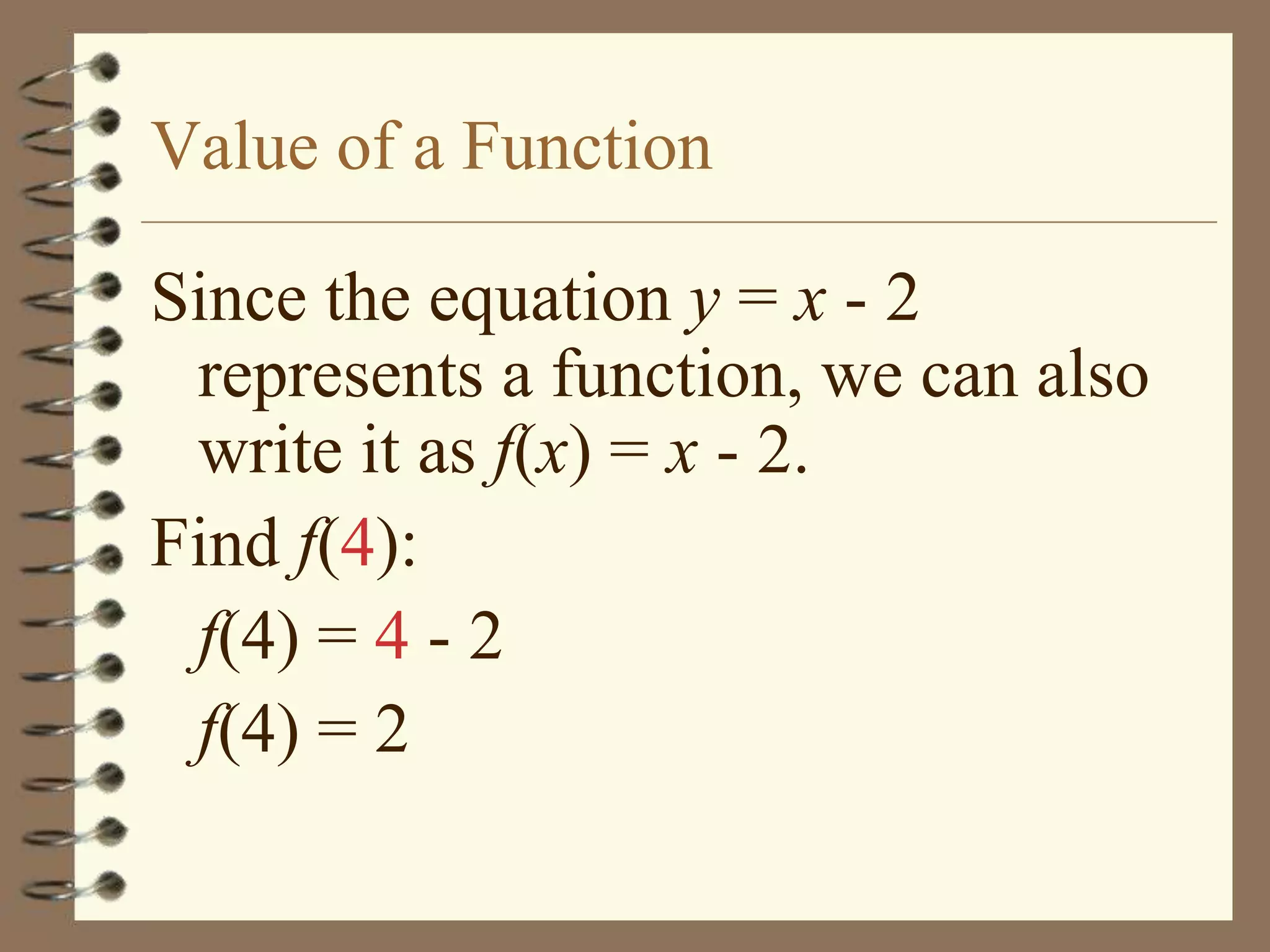 Value of a Function

Since the equation y = x - 2
 represents a function, we can also
 write it as f(x) = x - 2.
Find f(4):
 f(4) = 4 - 2
 f(4) = 2
 