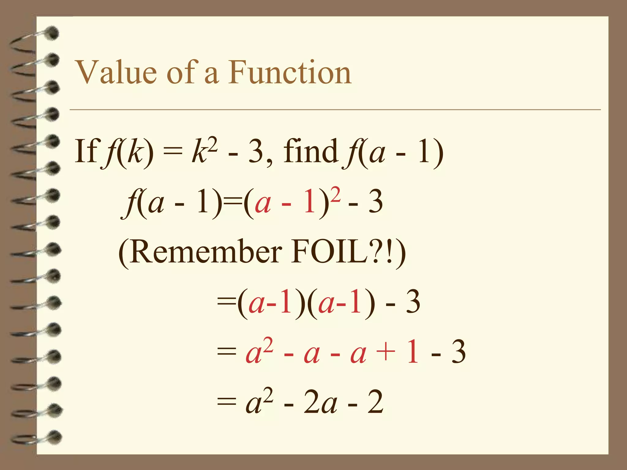 Value of a Function

If f(k) = k2 - 3, find f(a - 1)
     f(a - 1)=(a - 1)2 - 3
    (Remember FOIL?!)
            =(a-1)(a-1) - 3
            = a2 - a - a + 1 - 3
            = a2 - 2a - 2
 