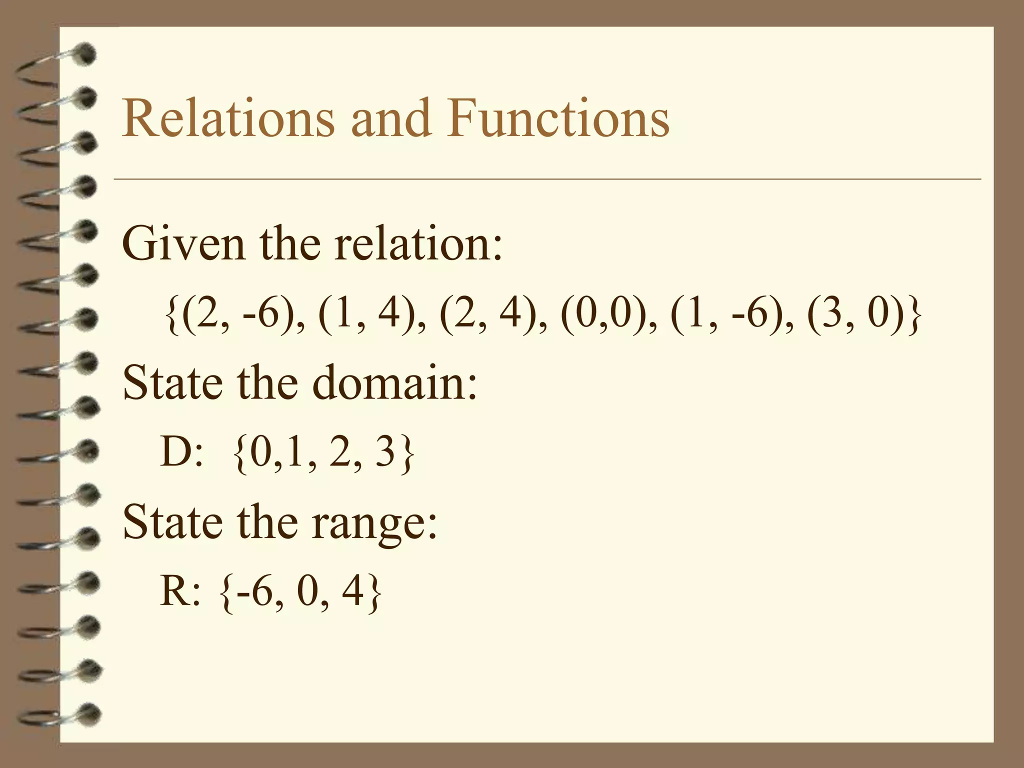 Relations and Functions

Given the relation:
 {(2, -6), (1, 4), (2, 4), (0,0), (1, -6), (3, 0)}
State the domain:
 D: {0,1, 2, 3}
State the range:
 R: {-6, 0, 4}
 