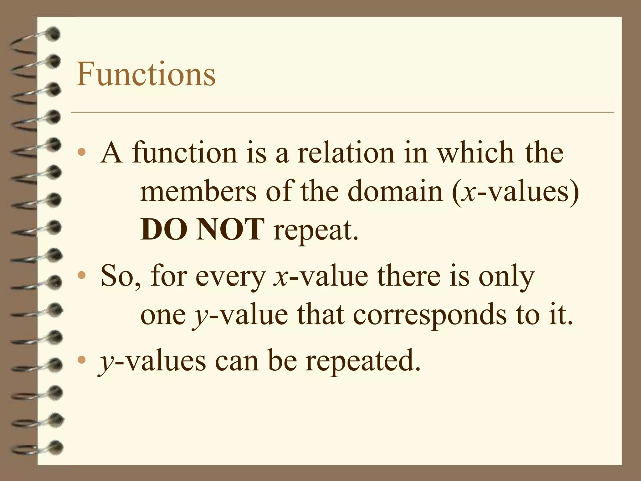 Functions

• A function is a relation in which the
     members of the domain (x-values)
     DO NOT repeat.
• So, for every x-value there is only
     one y-value that corresponds to it.
• y-values can be repeated.
 