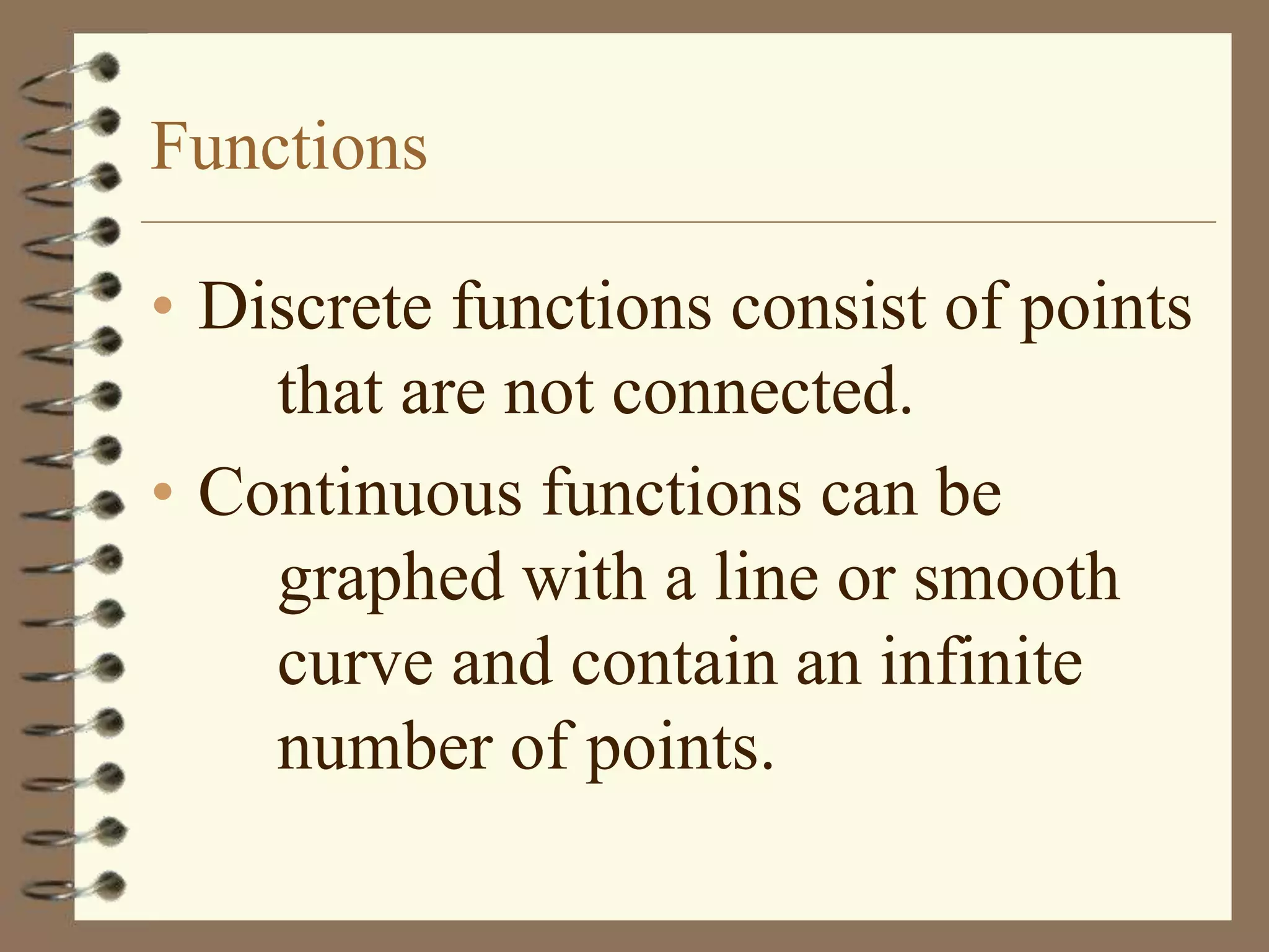 Functions

• Discrete functions consist of points
    that are not connected.
• Continuous functions can be
    graphed with a line or smooth
    curve and contain an infinite
    number of points.
 
