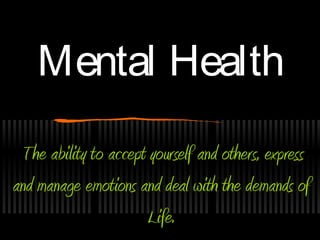 Mental Health
 The ability to accept yourself and others, express
and manage emotions and deal with the demands of
                       Life.
 