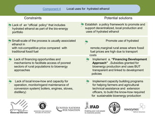 Component 4 Local uses for hydrated ethanol
Constraints Potential solutions
Small-scale of the process is usually associated Promote use of hydrated
ethanol in
with not-competitive price compared with remote,marginal rural areas where fossil
traditional fossil fuel fuel prices are high due to transport
costs
Lack of financing opportunities and Implement a. “Financing Development
mechanisms to facilitate access of poorest Approach” .Subsidies granted for
sectors of rural populations to bioenergy bioenergy production and uses BUT
approaches transparent and linked to development
policies
Lack of local know-how and capacity for Implement capacity building programs
operation, monitoringand maintenance of for helping farmers and agricultural
conversion system( boilers, engines, stoves, technical assistance and extension
distillery) officers, to build the know-how required
for sustainable bioenergy production
Lack of an “official policy“ that includes
hydrated ethanol as part of the bio-energy
portfolio
Establish a policy framework to promote and
support decentralized, local production and
uses of hydrated ethanol
 