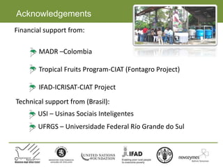 Acknowledgements
MADR –Colombia
Tropical Fruits Program-CIAT (Fontagro Project)
IFAD-ICRISAT-CIAT Project
Financial support from:
Technical support from (Brasil):
USI – Usinas Sociais Inteligentes
UFRGS – Universidade Federal Río Grande do Sul
 