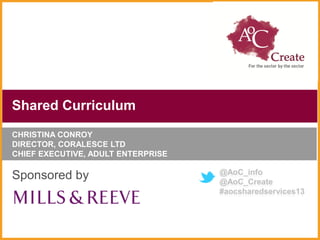 Shared Curriculum
CHRISTINA CONROY
DIRECTOR, CORALESCE LTD
CHIEF EXECUTIVE, ADULT ENTERPRISE

                                    @AoC_info
Sponsored by                        @AoC_Create
                                    #aocsharedservices13
 
