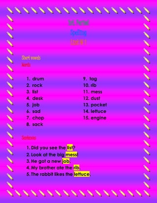 1st. Period 
Spelling 
List # 1 
Short vowels 
Words 
1. drum 
2. rock 
3. list 
4. desk 
5. job 
6. sad 
7. chop 
8. sack 
9. tag 
10. rib 
11. mess 
12. dust 
13. pocket 
14. lettuce 
15. engine 
Sentences 
1. Did you see the list? 
2. Look at the big mess! 
3. He got a new job. 
4. My brother ate the rib. 
5. The rabbit likes the lettuce. 
