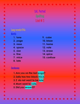 1st. Period
Spelling
List # 2
Long vowels CVCe
Words
1. tune
2. page
3. nose
4. space
5. size
6. fine
7. mice
8. late
9. cube
10. blaze
11. home
12. vote
13. erase
14. spice
15. confuse
Sentences
1. Are you on the last page?
2. Sally has two black mice.
3. I do not want to be late.
4. Mom went to vote.
5. Did you erase it?
 