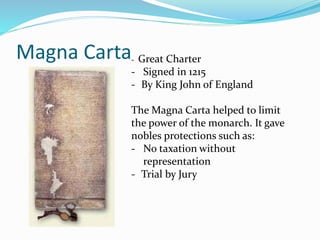 Magna Carta- Great Charter
- Signed in 1215
- By King John of England
The Magna Carta helped to limit
the power of the monarch. It gave
nobles protections such as:
- No taxation without
representation
- Trial by Jury
 