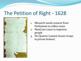 The Petition of Right - 1628
1. Monarch needs consent from
Parliament to collect taxes
2. Need just cause to imprison
people
3. No Quarter (cannot house troops
in private homes)
 