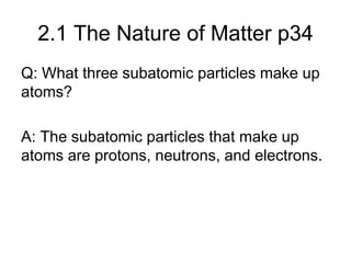 2.1 The Nature of Matter p34
Q: What three subatomic particles make up
atoms?
A: The subatomic particles that make up
atoms are protons, neutrons, and electrons.
 