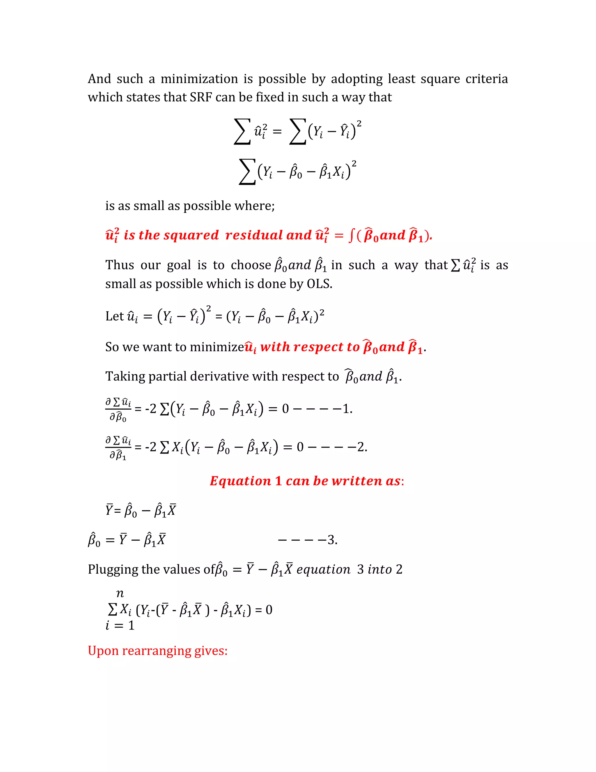 And such a minimization is possible by adopting least square criteria
which states that SRF can be fixed in such a way that




   is as small as possible where;

                                                               .

   Thus our goal is to choose            in such a way that        is as
   small as possible which is done by OLS.

   Let                   =

   So we want to minimize                                  .

   Taking partial derivative with respect to           .

         = -2                                  .

         = -2                                      .



    =

                                           .

Plugging the values of

         ( -( -     )-       )=0

Upon rearranging gives:
 
