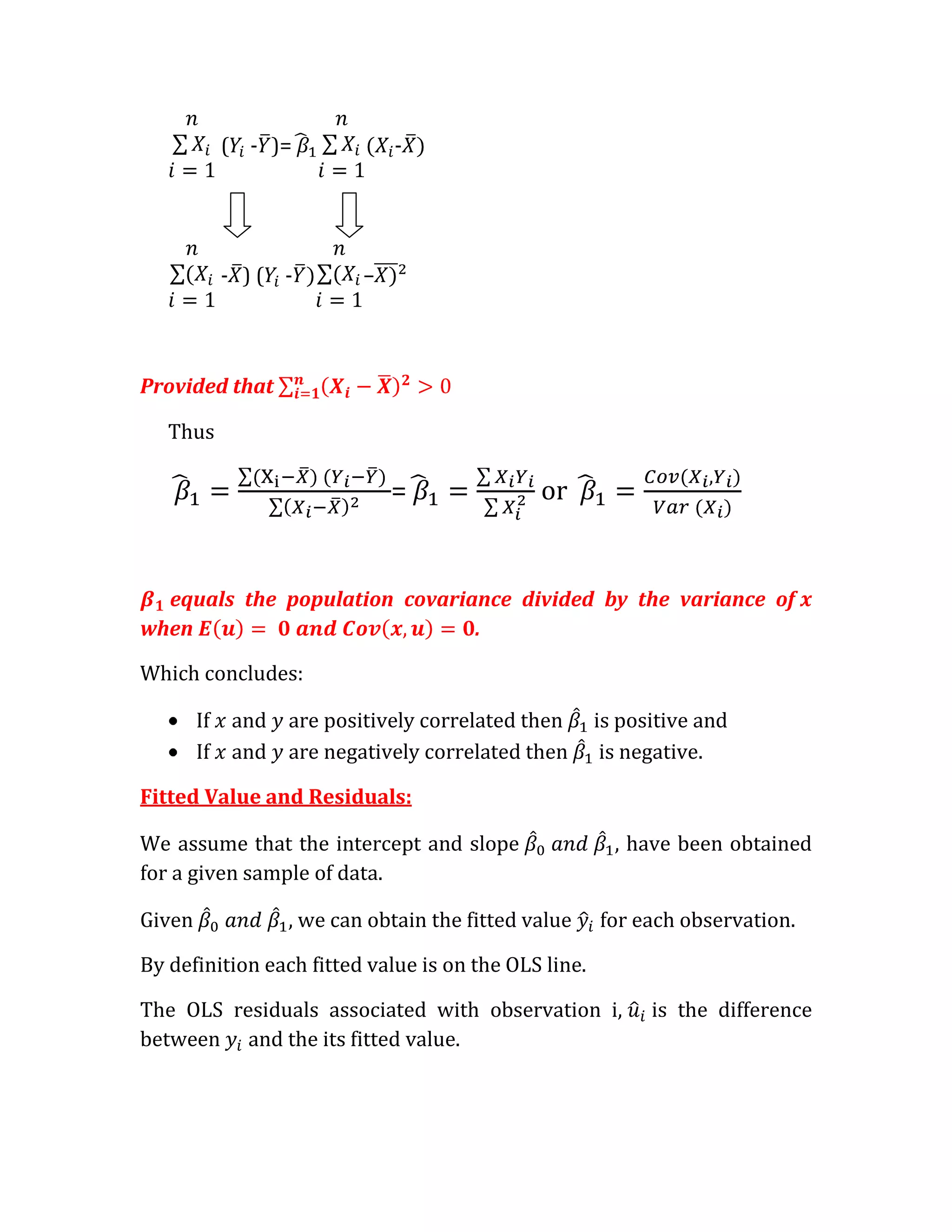( - )=            -




             - )( -        –




Provided that

   Thus

                               =               or


  equals the population covariance divided by the variance of
when                           .

Which concludes:

        If   and   are positively correlated then     is positive and
        If   and   are negatively correlated then      is negative.

Fitted Value and Residuals:

We assume that the intercept and slope                  , have been obtained
for a given sample of data.

Given              , we can obtain the fitted value   for each observation.

By definition each fitted value is on the OLS line.

The OLS residuals associated with observation i,            is the difference
between and the its fitted value.
 