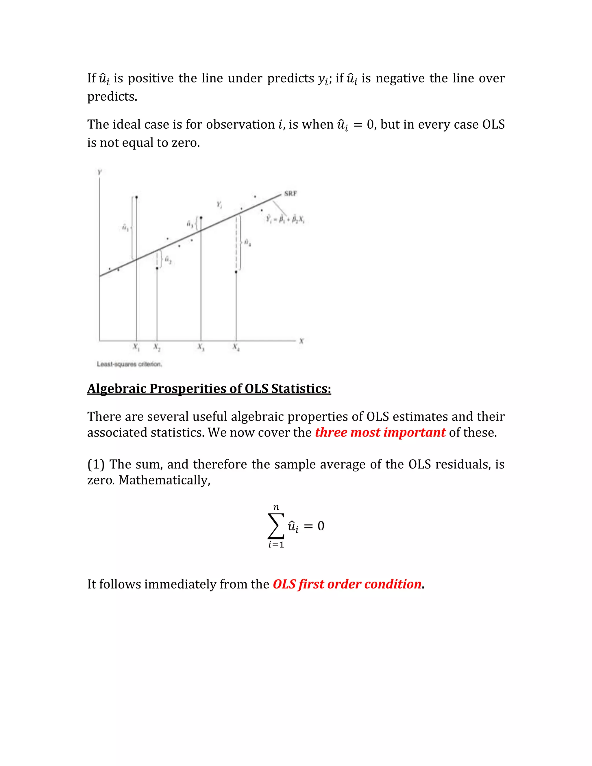 If is positive the line under predicts        if   is negative the line over
predicts.

The ideal case is for observation   is when          , but in every case OLS
is not equal to zero.




Algebraic Prosperities of OLS Statistics:

There are several useful algebraic properties of OLS estimates and their
associated statistics. We now cover the three most important of these.

(1) The sum, and therefore the sample average of the OLS residuals, is
zero. Mathematically,




It follows immediately from the OLS first order condition.
 