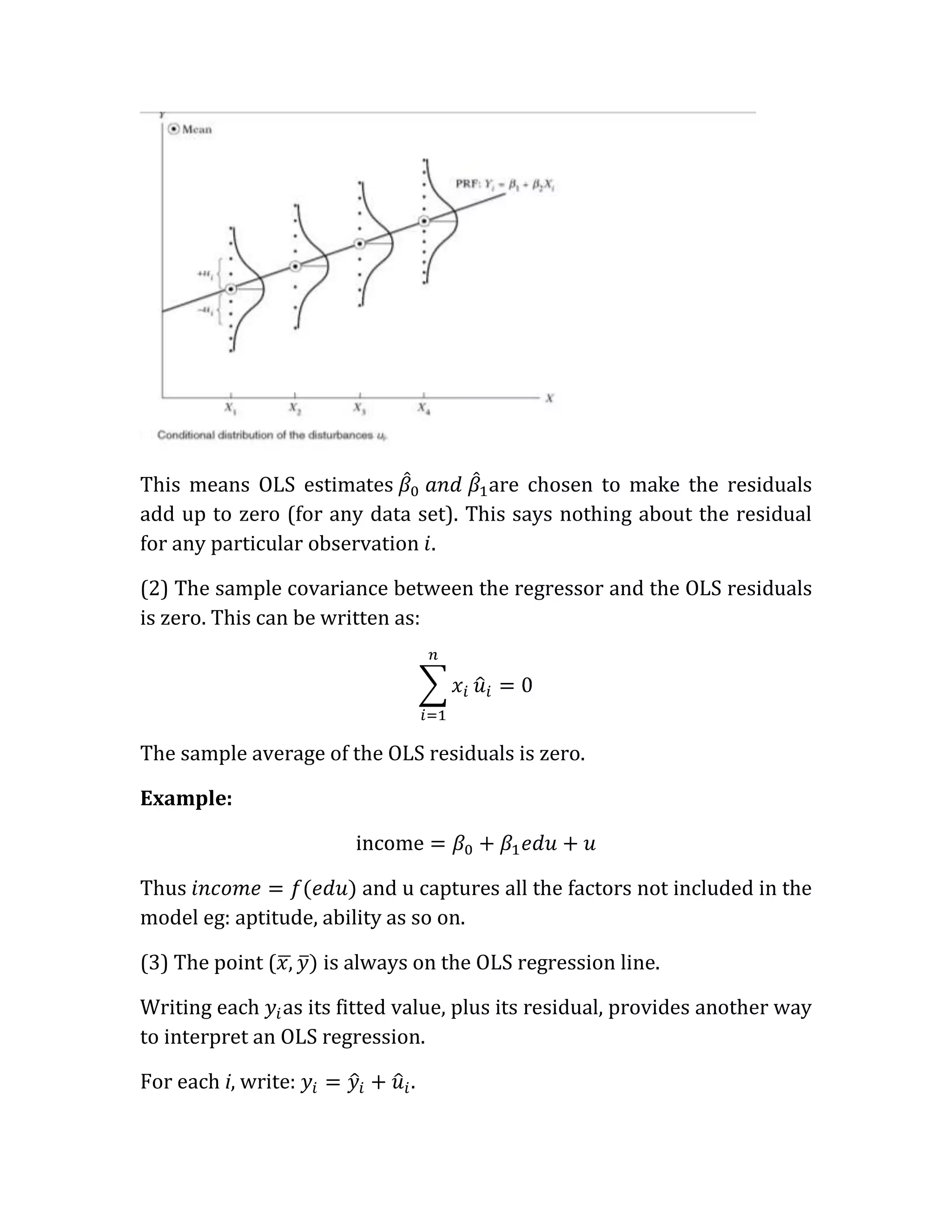 This means OLS estimates             are chosen to make the residuals
add up to zero (for any data set). This says nothing about the residual
for any particular observation

(2) The sample covariance between the regressor and the OLS residuals
is zero. This can be written as:




The sample average of the OLS residuals is zero.

Example:



Thus                     and u captures all the factors not included in the
model eg: aptitude, ability as so on.

(3) The point (      is always on the OLS regression line.

Writing each as its fitted value, plus its residual, provides another way
to interpret an OLS regression.

For each i, write:            .
 