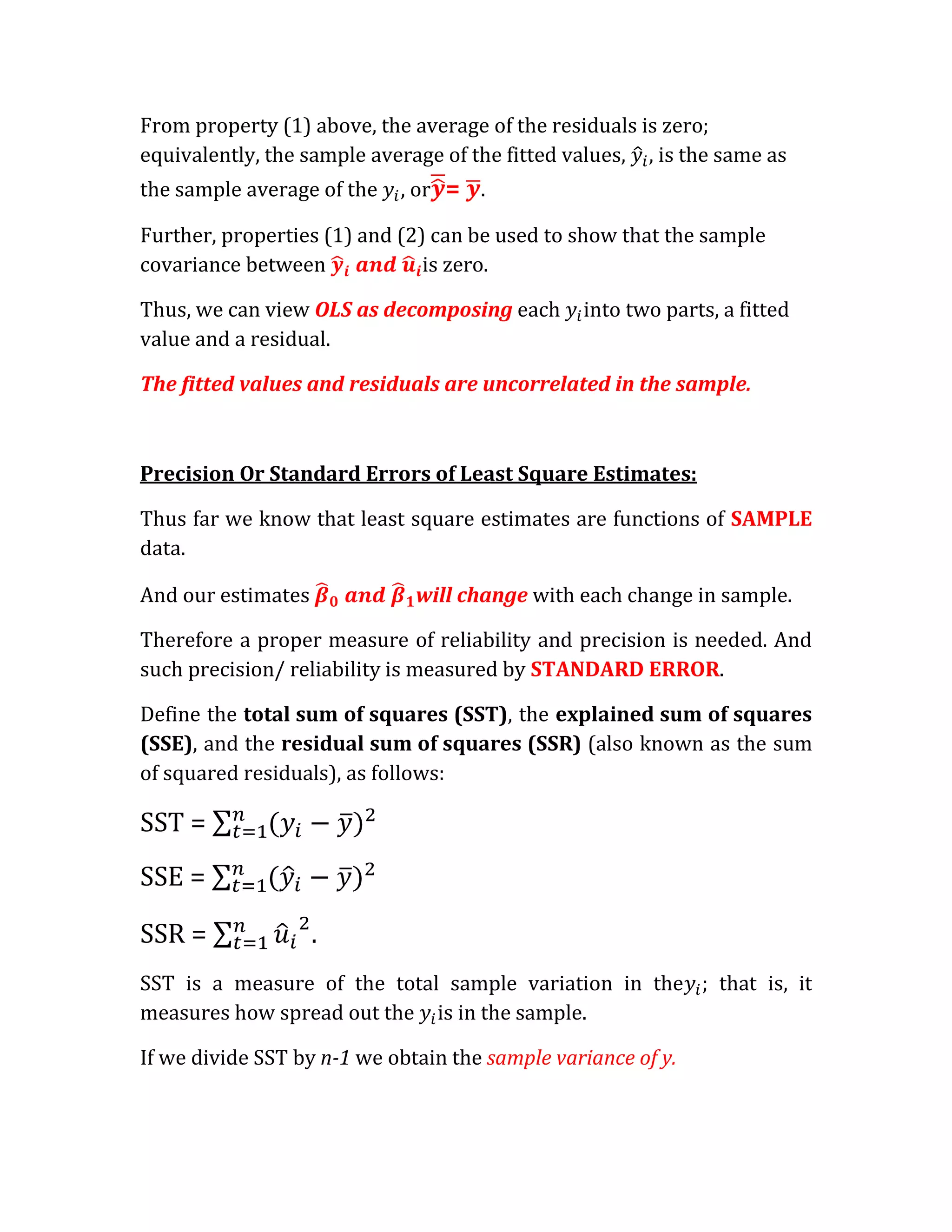 From property (1) above, the average of the residuals is zero;
equivalently, the sample average of the fitted values, , is the same as
the sample average of the   , or = .

Further, properties (1) and (2) can be used to show that the sample
covariance between             is zero.

Thus, we can view OLS as decomposing each       into two parts, a fitted
value and a residual.

The fitted values and residuals are uncorrelated in the sample.



Precision Or Standard Errors of Least Square Estimates:

Thus far we know that least square estimates are functions of SAMPLE
data.

And our estimates             will change with each change in sample.

Therefore a proper measure of reliability and precision is needed. And
such precision/ reliability is measured by STANDARD ERROR.

Define the total sum of squares (SST), the explained sum of squares
(SSE), and the residual sum of squares (SSR) (also known as the sum
of squared residuals), as follows:

SST =
SSE =

SSR =               .
SST is a measure of the total sample variation in the ; that is, it
measures how spread out the is in the sample.

If we divide SST by n-1 we obtain the sample variance of y.
 