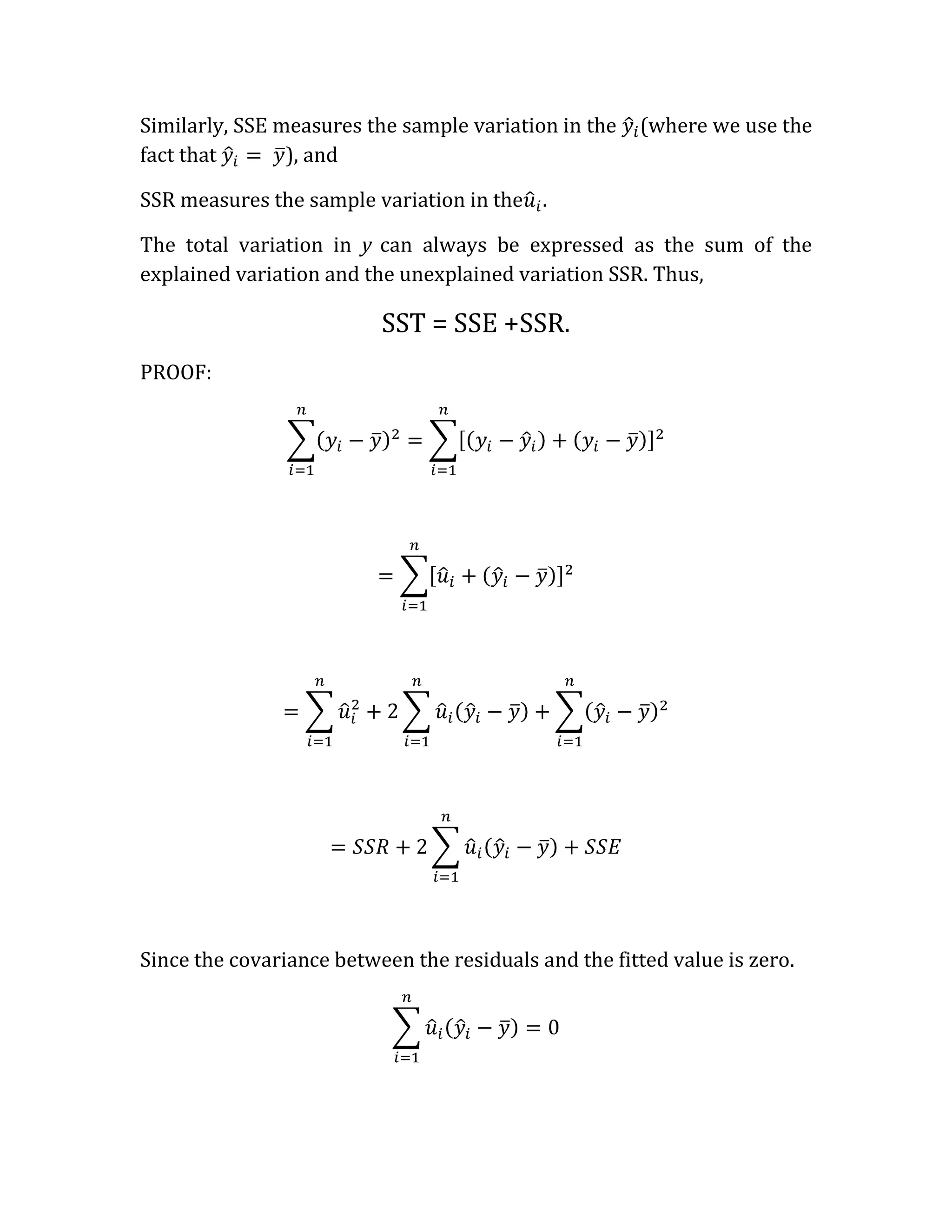 Similarly, SSE measures the sample variation in the    (where we use the
fact that       ), and

SSR measures the sample variation in the .

The total variation in y can always be expressed as the sum of the
explained variation and the unexplained variation SSR. Thus,

                          SST = SSE +SSR.
PROOF:




Since the covariance between the residuals and the fitted value is zero.
 