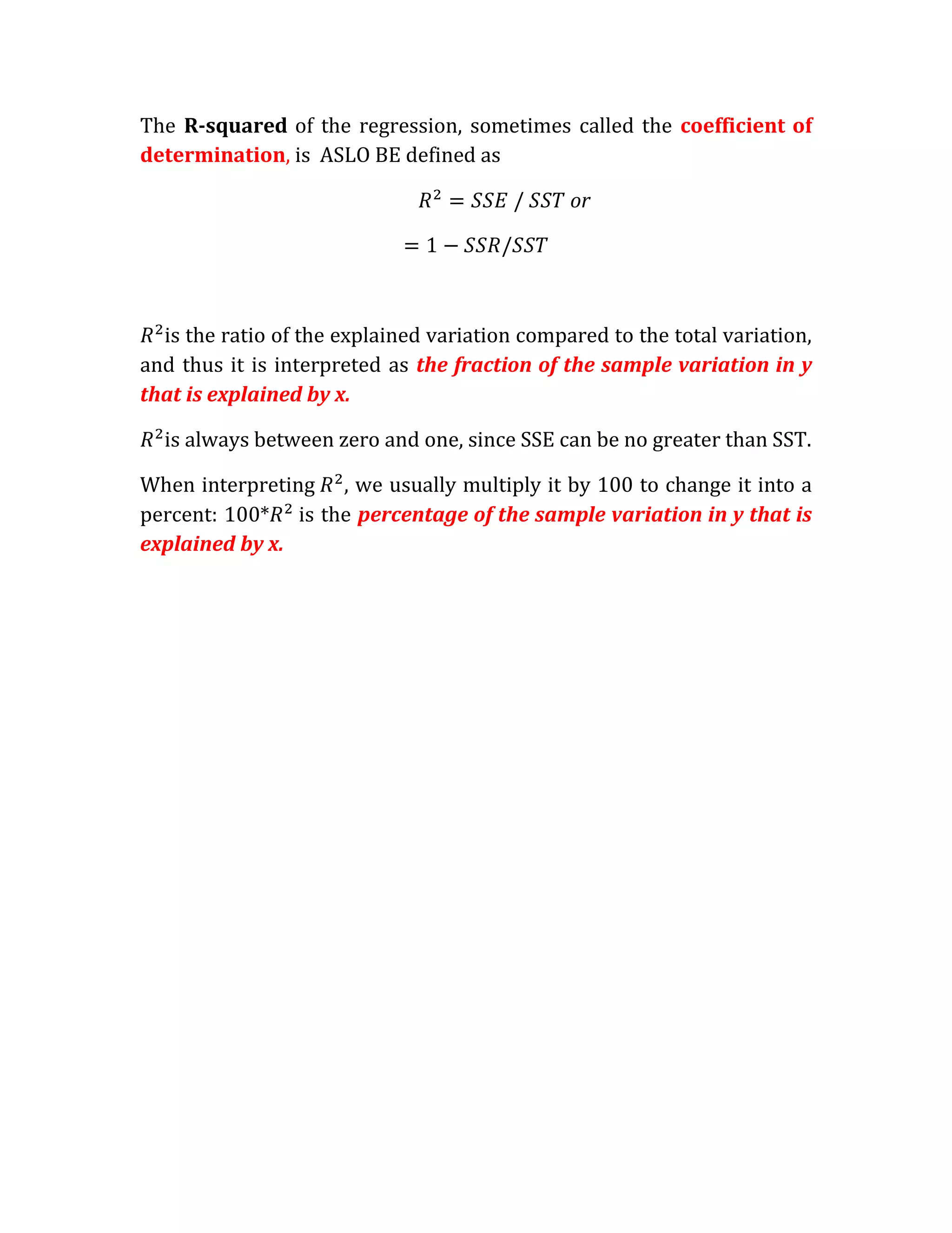 The R-squared of the regression, sometimes called the coefficient of
determination, is ASLO BE defined as

                                               or




  is the ratio of the explained variation compared to the total variation,
and thus it is interpreted as the fraction of the sample variation in y
that is explained by x.

  is always between zero and one, since SSE can be no greater than SST.

When interpreting , we usually multiply it by 100 to change it into a
percent: 100* is the percentage of the sample variation in y that is
explained by x.
 