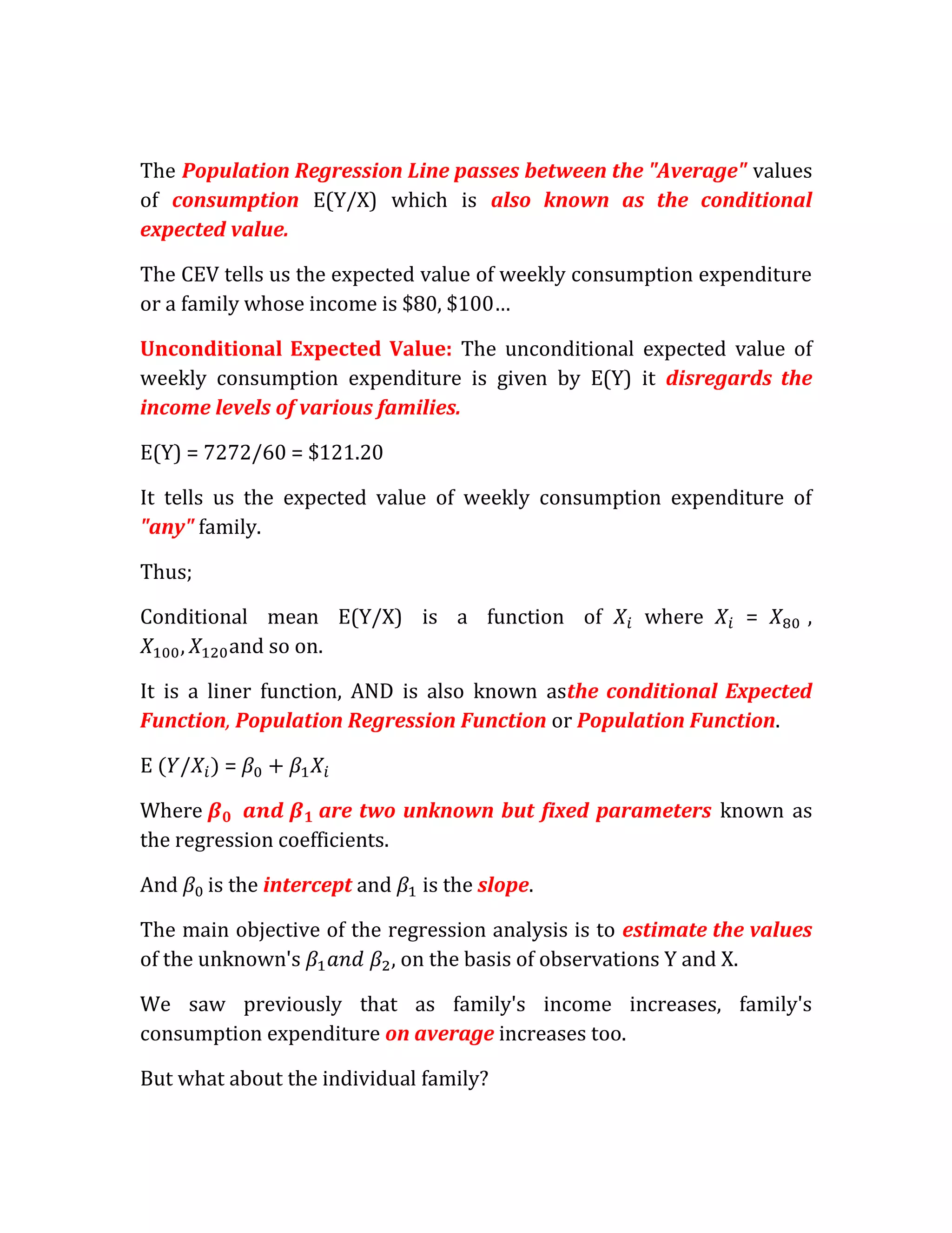The Population Regression Line passes between the "Average" values
of consumption E(Y/X) which is also known as the conditional
expected value.

The CEV tells us the expected value of weekly consumption expenditure
or a family whose income is $80, $100…

Unconditional Expected Value: The unconditional expected value of
weekly consumption expenditure is given by E(Y) it disregards the
income levels of various families.

E(Y) = 7272/60 = $121.20

It tells us the expected value of weekly consumption expenditure of
"any" family.

Thus;

Conditional mean E(Y/X) is a function of             where     =      ,
         and so on.

It is a liner function, AND is also known asthe conditional Expected
Function, Population Regression Function or Population Function.

E        =

Where              are two unknown but fixed parameters known as
the regression coefficients.

And     is the intercept and   is the slope.

The main objective of the regression analysis is to estimate the values
of the unknown's           on the basis of observations Y and X.

We saw previously that as family's income increases, family's
consumption expenditure on average increases too.

But what about the individual family?
 