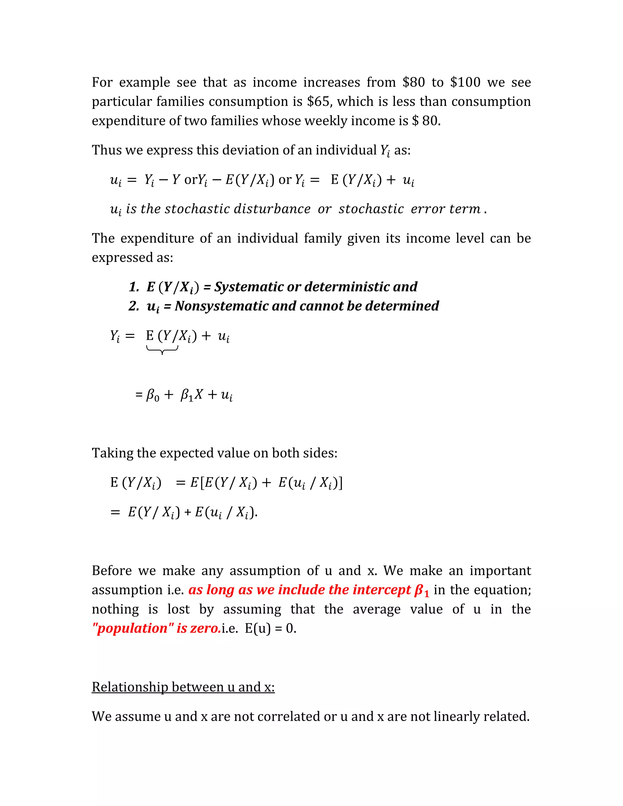 For example see that as income increases from $80 to $100 we see
particular families consumption is $65, which is less than consumption
expenditure of two families whose weekly income is $ 80.

Thus we express this deviation of an individual   as:

                or             ) or

                                                                 .

The expenditure of an individual family given its income level can be
expressed as:

      1. E      = Systematic or deterministic and
      2.   = Nonsystematic and cannot be determined




       =



Taking the expected value on both sides:



           /   )+     /   ).



Before we make any assumption of u and x. We make an important
assumption i.e. as long as we include the intercept in the equation;
nothing is lost by assuming that the average value of u in the
"population" is zero.i.e. E(u) = 0.



Relationship between u and x:

We assume u and x are not correlated or u and x are not linearly related.
 