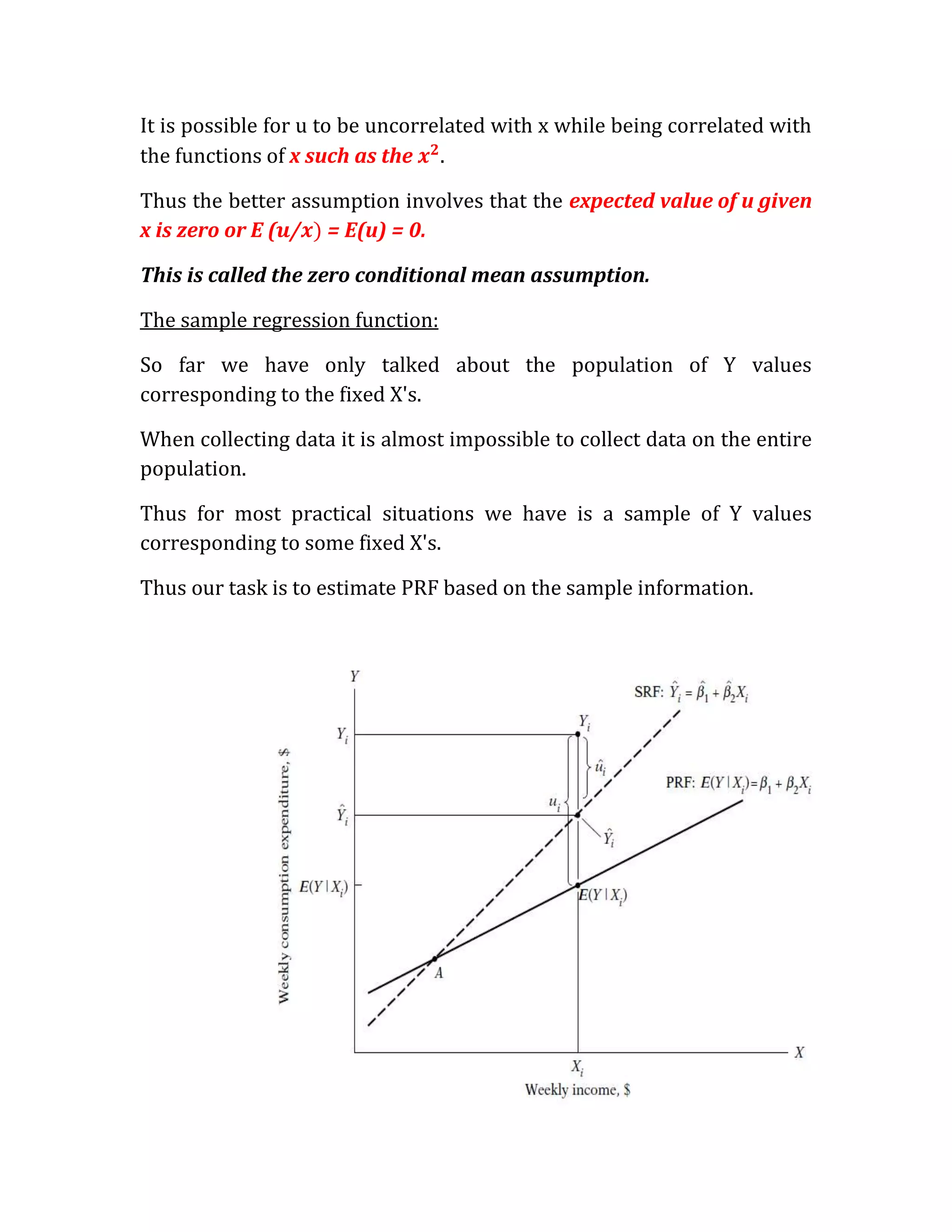 It is possible for u to be uncorrelated with x while being correlated with
the functions of x such as the .

Thus the better assumption involves that the expected value of u given
x is zero or E ( / = E(u) = 0.

This is called the zero conditional mean assumption.

The sample regression function:

So far we have only talked about the population of Y values
corresponding to the fixed X's.

When collecting data it is almost impossible to collect data on the entire
population.

Thus for most practical situations we have is a sample of Y values
corresponding to some fixed X's.

Thus our task is to estimate PRF based on the sample information.
 
