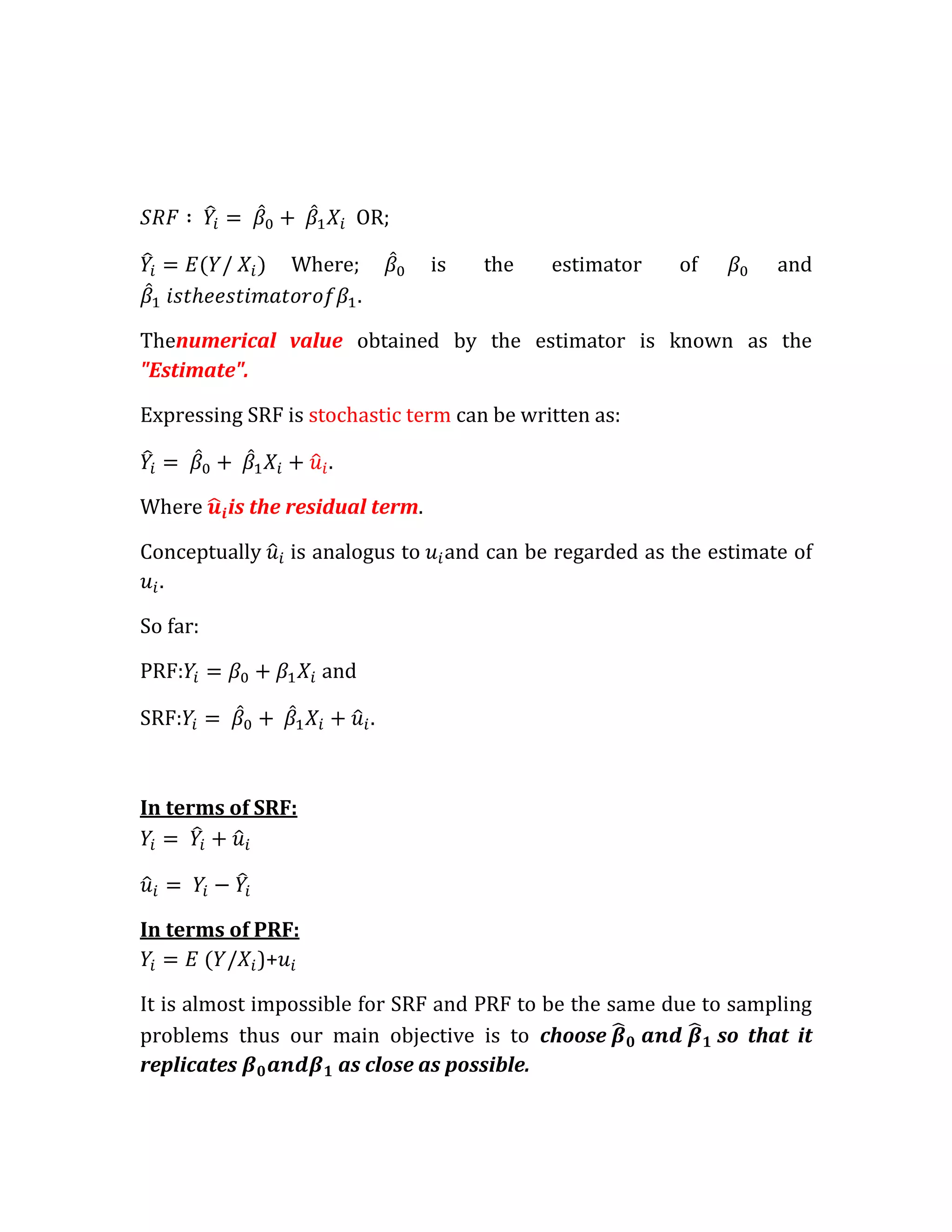 OR;

                Where;            is   the    estimator    of        and
                      .

Thenumerical value obtained by the estimator is known as the
"Estimate".

Expressing SRF is stochastic term can be written as:

                    .

Where     is the residual term.

Conceptually    is analogus to     and can be regarded as the estimate of
  .

So far:

PRF:                and

SRF:



In terms of SRF:




In terms of PRF:
            )+

It is almost impossible for SRF and PRF to be the same due to sampling
problems thus our main objective is to choose                so that it
replicates           as close as possible.
 