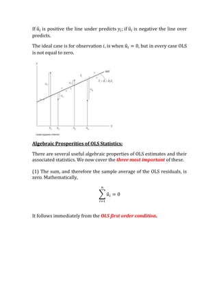 If is positive the line under predicts        if   is negative the line over
predicts.

The ideal case is for observation   is when          , but in every case OLS
is not equal to zero.




Algebraic Prosperities of OLS Statistics:

There are several useful algebraic properties of OLS estimates and their
associated statistics. We now cover the three most important of these.

(1) The sum, and therefore the sample average of the OLS residuals, is
zero. Mathematically,




It follows immediately from the OLS first order condition.
 