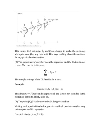 This means OLS estimates             are chosen to make the residuals
add up to zero (for any data set). This says nothing about the residual
for any particular observation

(2) The sample covariance between the regressor and the OLS residuals
is zero. This can be written as:




The sample average of the OLS residuals is zero.

Example:



Thus                     and u captures all the factors not included in the
model eg: aptitude, ability as so on.

(3) The point (      is always on the OLS regression line.

Writing each as its fitted value, plus its residual, provides another way
to interpret an OLS regression.

For each i, write:            .
 
