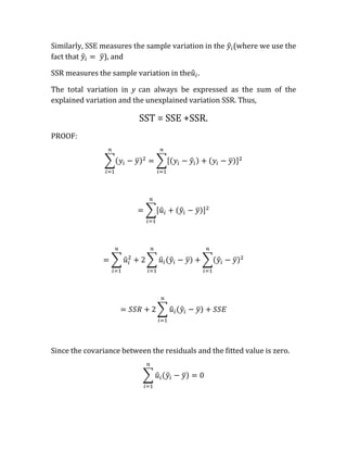 Similarly, SSE measures the sample variation in the    (where we use the
fact that       ), and

SSR measures the sample variation in the .

The total variation in y can always be expressed as the sum of the
explained variation and the unexplained variation SSR. Thus,

                          SST = SSE +SSR.
PROOF:




Since the covariance between the residuals and the fitted value is zero.
 