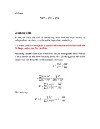 We have

                         SST = SSE +SSR.



Goodness of Fit:

So far, we have no way of measuring how well the explanatory or
independent variable, x, explains the dependent variable, y.

It is often useful to compute a number that summarizes how well the
OLS regression line fits the data.

Assuming that the total sum of squares, SST, is not equal to zero—which
is true except in the very unlikely event that all the equal the same
value—we can divide SST on both sides to obtain:




Alternatively:
 