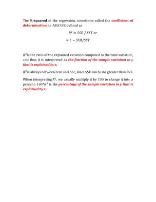 The R-squared of the regression, sometimes called the coefficient of
determination, is ASLO BE defined as

                                               or




  is the ratio of the explained variation compared to the total variation,
and thus it is interpreted as the fraction of the sample variation in y
that is explained by x.

  is always between zero and one, since SSE can be no greater than SST.

When interpreting , we usually multiply it by 100 to change it into a
percent: 100* is the percentage of the sample variation in y that is
explained by x.
 